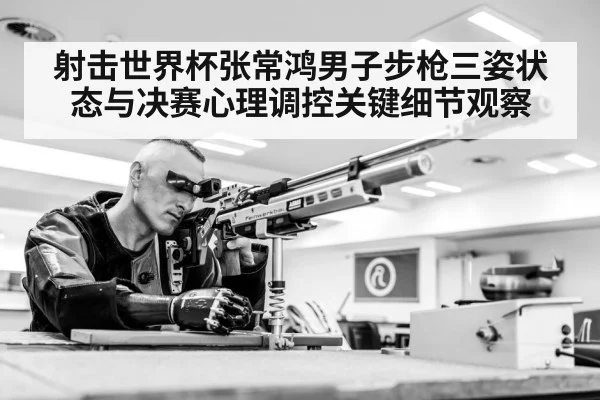 射击世界杯张常鸿男子步枪三姿状态与决赛心理调控关键细节观察